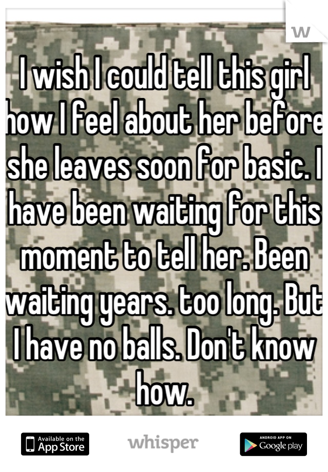 I wish I could tell this girl how I feel about her before she leaves soon for basic. I have been waiting for this moment to tell her. Been waiting years. too long. But I have no balls. Don't know how.