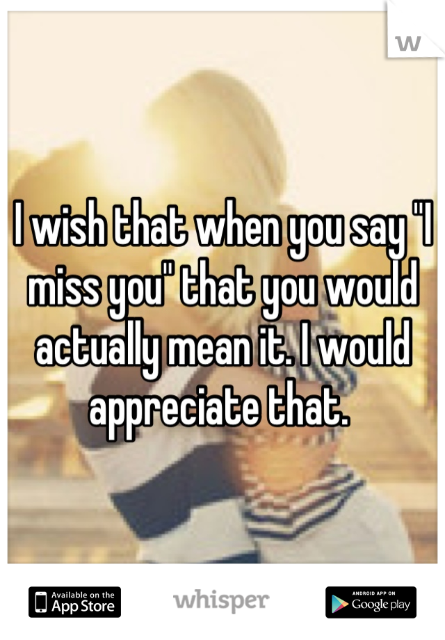 I wish that when you say "I miss you" that you would actually mean it. I would appreciate that. 