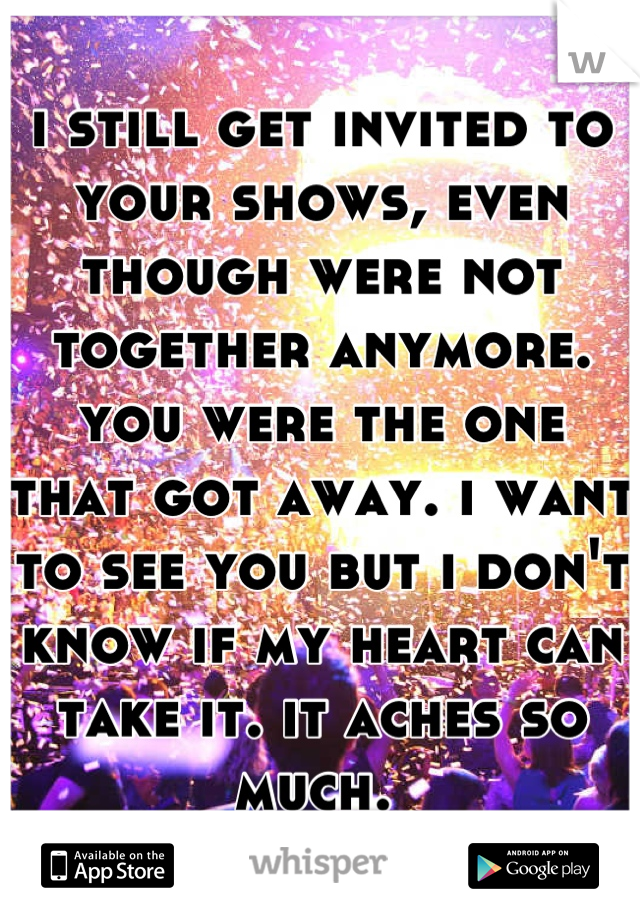 i still get invited to your shows, even though were not together anymore. you were the one that got away. i want to see you but i don't know if my heart can take it. it aches so much. 