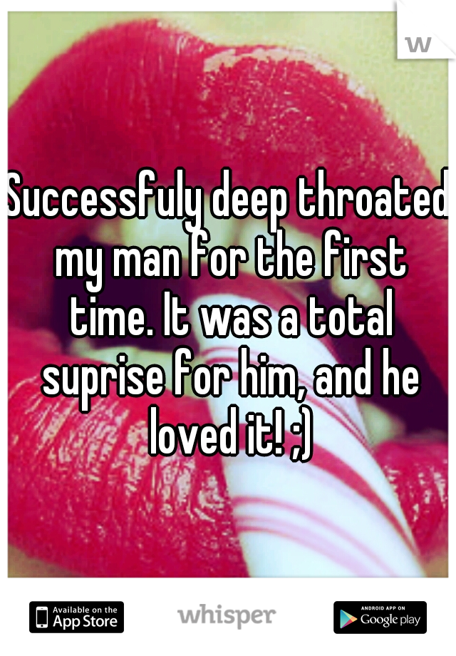 Successfuly deep throated my man for the first time. It was a total suprise for him, and he loved it! ;)