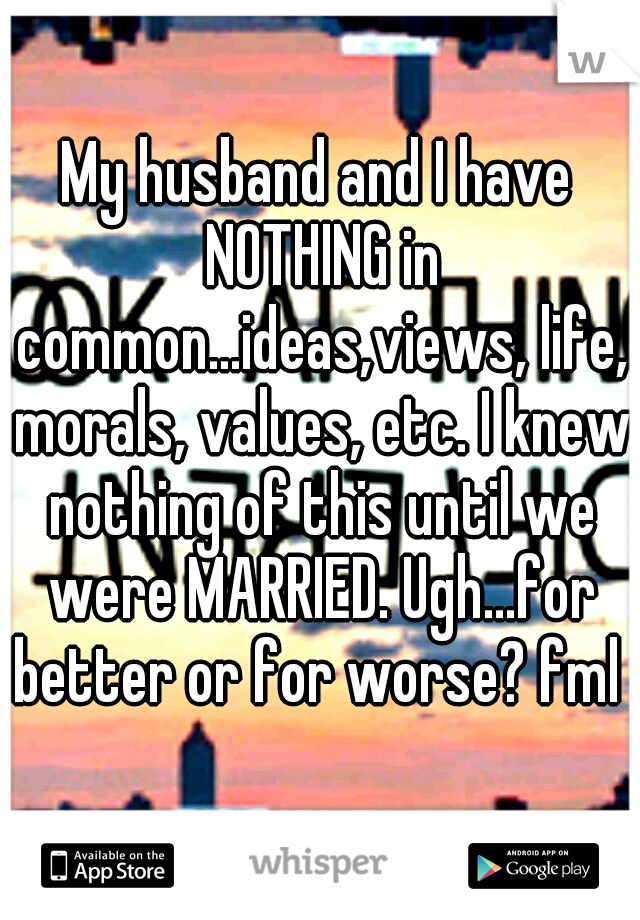 My husband and I have NOTHING in common...ideas,views, life, morals, values, etc. I knew nothing of this until we were MARRIED. Ugh...for better or for worse? fml 