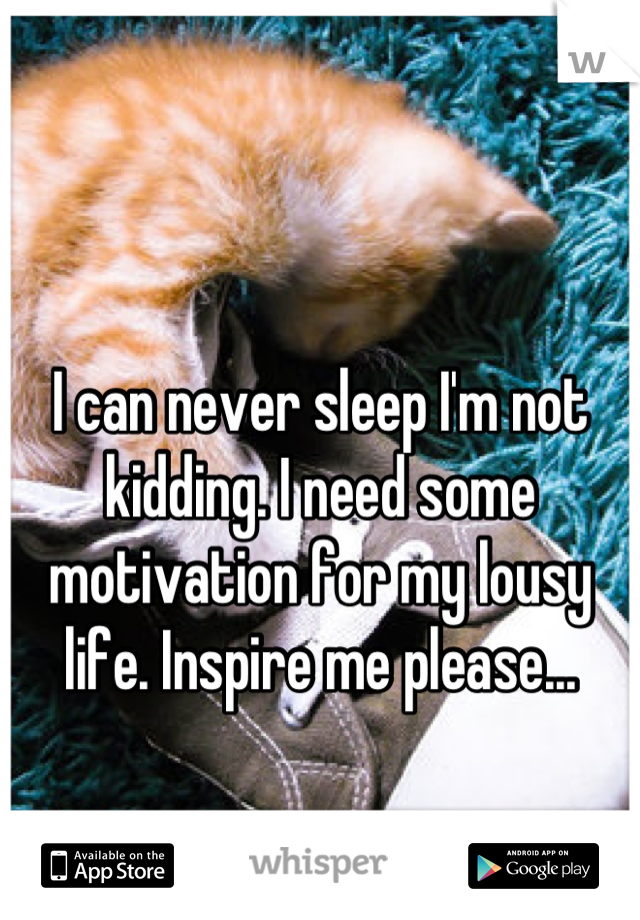 I can never sleep I'm not kidding. I need some motivation for my lousy life. Inspire me please...