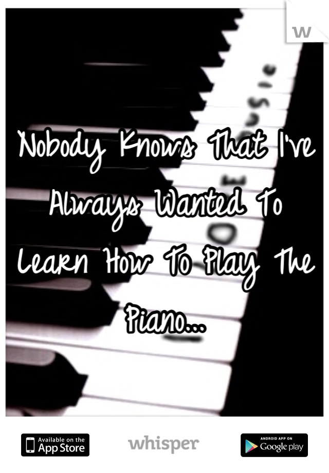 Nobody Knows That I've Always Wanted To Learn How To Play The Piano...