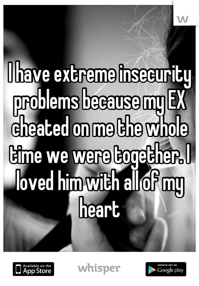 I have extreme insecurity problems because my EX cheated on me the whole time we were together. I loved him with all of my heart