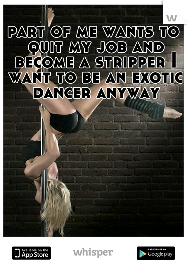 part of me wants to quit my job and become a stripper I want to be an exotic dancer anyway