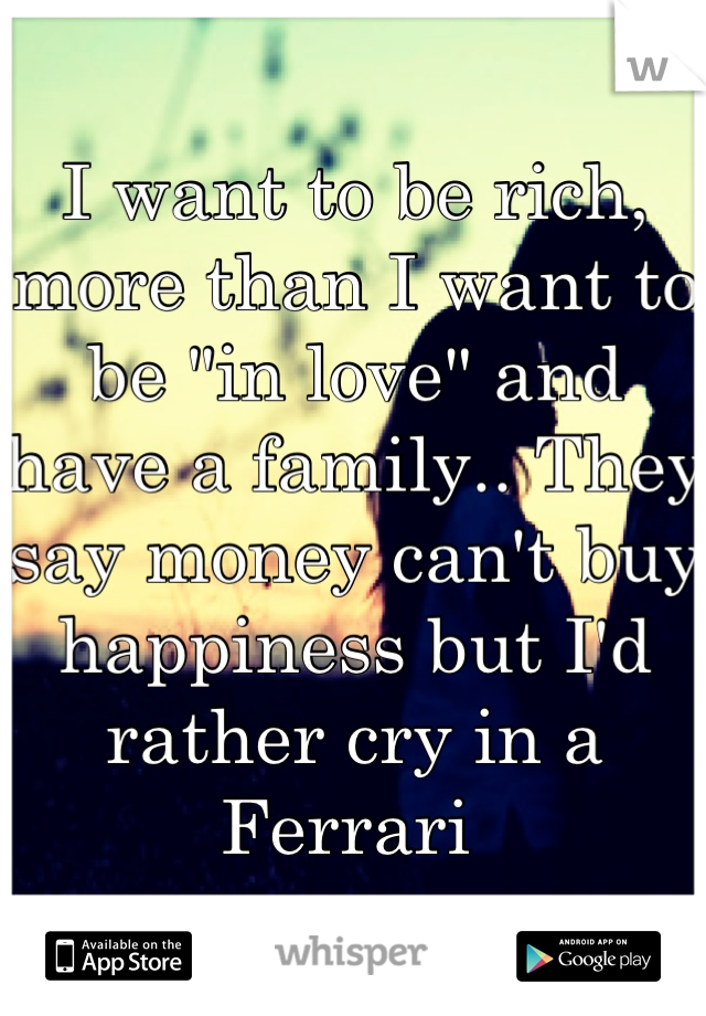 I want to be rich, more than I want to be "in love" and have a family.. They say money can't buy happiness but I'd rather cry in a Ferrari 