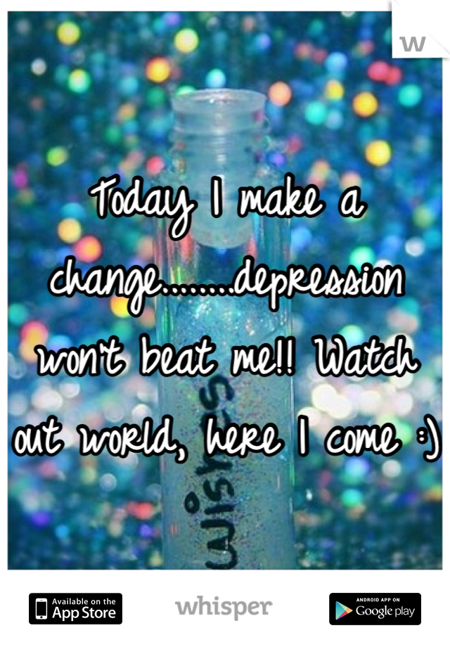 Today I make a change........depression won't beat me!! Watch out world, here I come :)