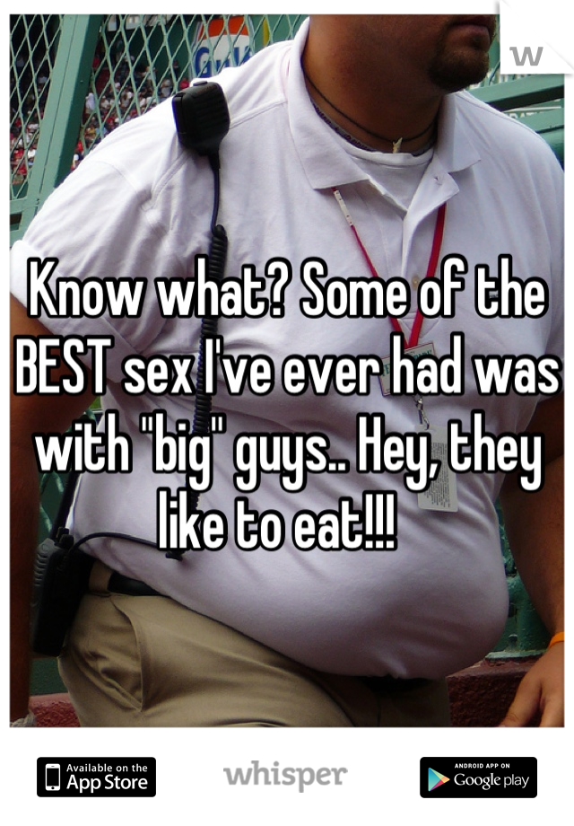 Know what? Some of the BEST sex I've ever had was with "big" guys.. Hey, they like to eat!!!  
