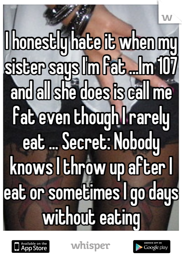 I honestly hate it when my sister says I'm fat ...Im 107 and all she does is call me fat even though I rarely eat ... Secret: Nobody knows I throw up after I eat or sometimes I go days without eating