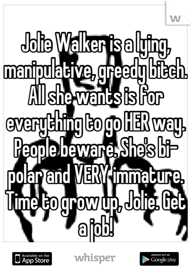 Jolie Walker is a lying, manipulative, greedy bitch. All she wants is for everything to go HER way. People beware. She's bi-polar and VERY immature. Time to grow up, Jolie. Get a job!