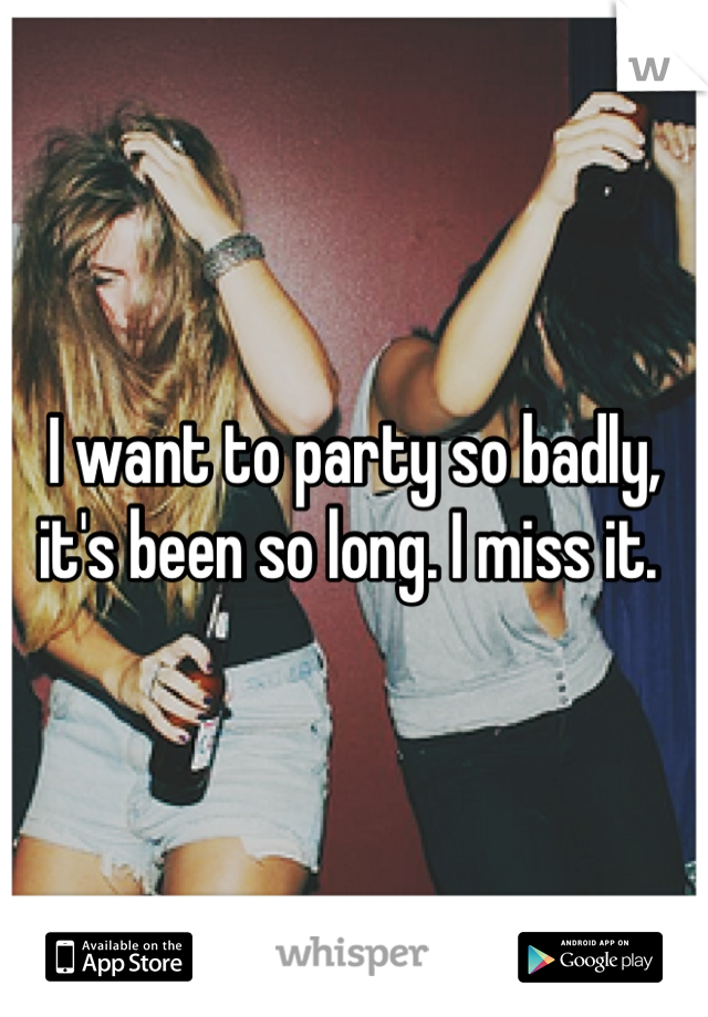 I want to party so badly, it's been so long. I miss it. 