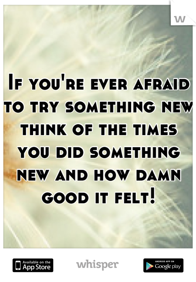 If you're ever afraid to try something new think of the times you did something new and how damn good it felt!