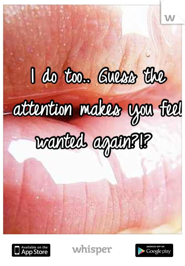 I do too.. Guess the attention makes you feel wanted again?!? 