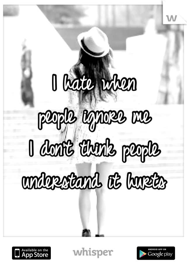 I hate when 
people ignore me
I don't think people 
understand it hurts