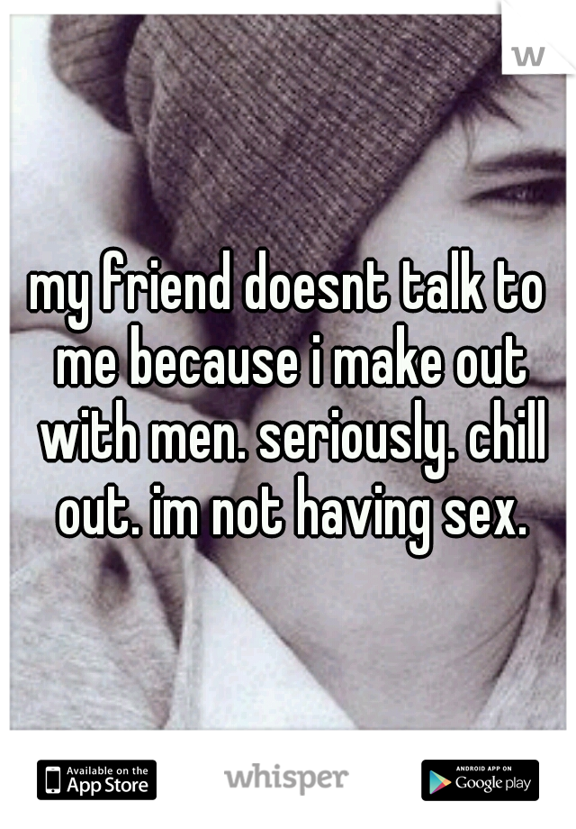 my friend doesnt talk to me because i make out with men. seriously. chill out. im not having sex.