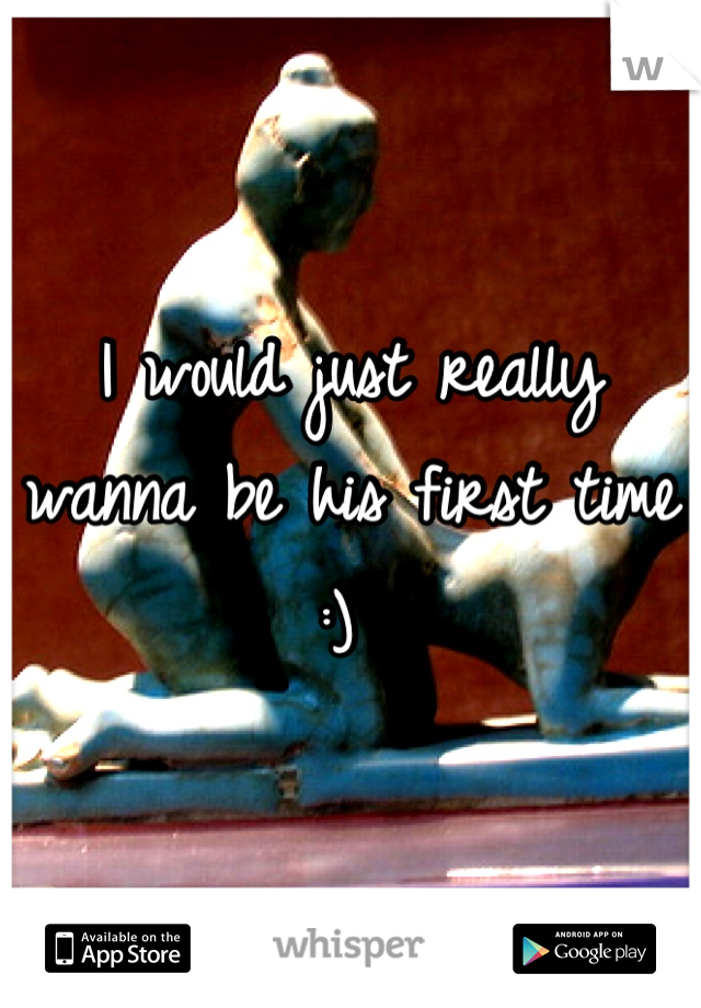 I would just really wanna be his first time :) 