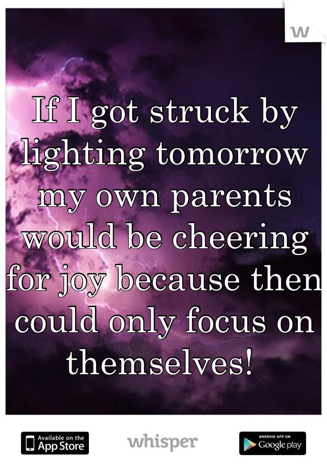 If I got struck by lighting tomorrow my own parents would be cheering for joy because then could only focus on themselves! 