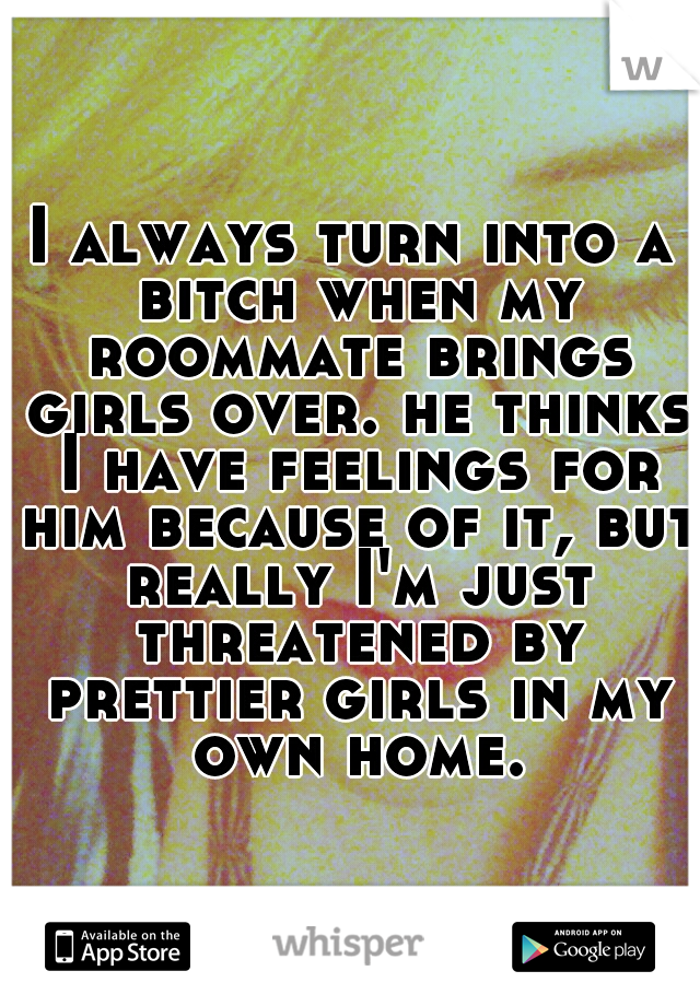 I always turn into a bitch when my roommate brings girls over. he thinks I have feelings for him because of it, but really I'm just threatened by prettier girls in my own home.