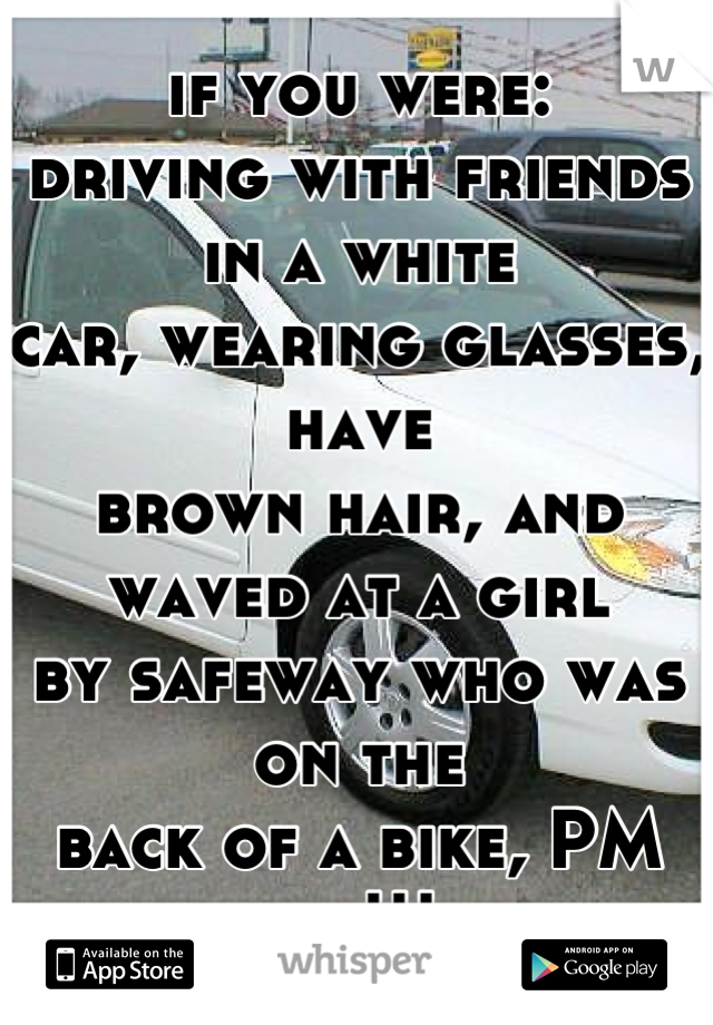 if you were:
driving with friends in a white
car, wearing glasses, have
brown hair, and waved at a girl
by safeway who was on the
back of a bike, PM me!!!