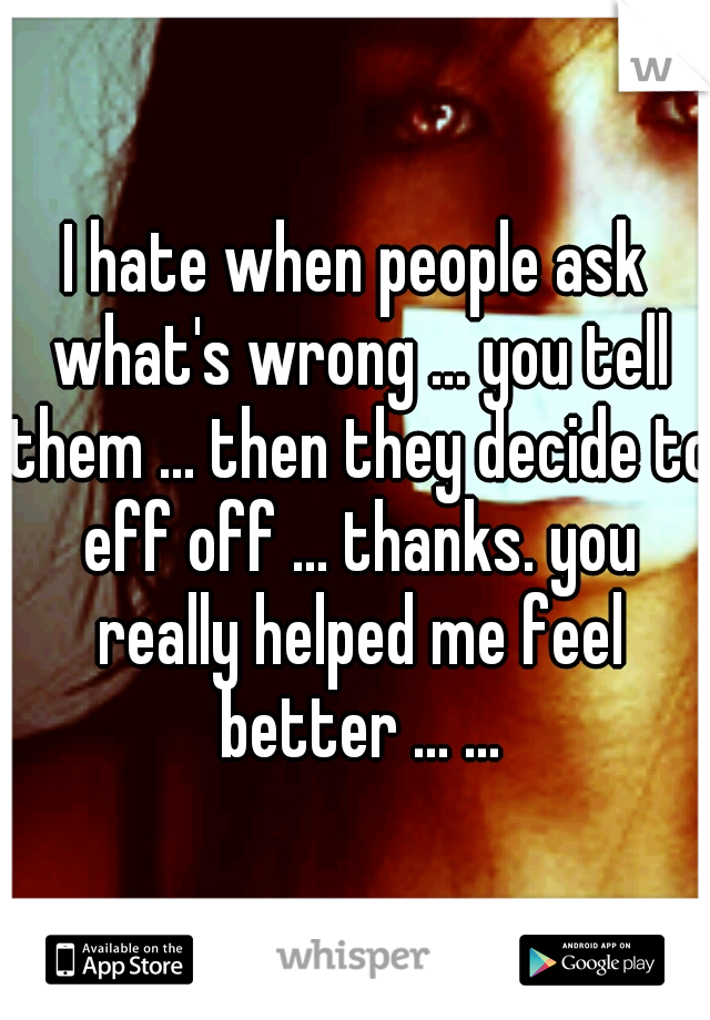 I hate when people ask what's wrong ... you tell them ... then they decide to eff off ... thanks. you really helped me feel better ... ...