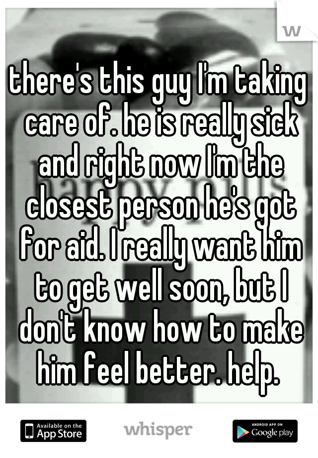 there's this guy I'm taking care of. he is really sick and right now I'm the closest person he's got for aid. I really want him to get well soon, but I don't know how to make him feel better. help. 