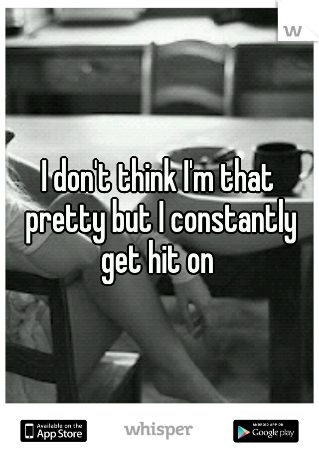 I don't think I'm that pretty but I constantly get hit on 