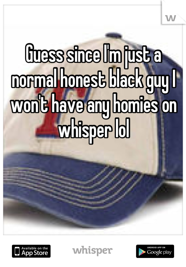 Guess since I'm just a normal honest black guy I won't have any homies on whisper lol