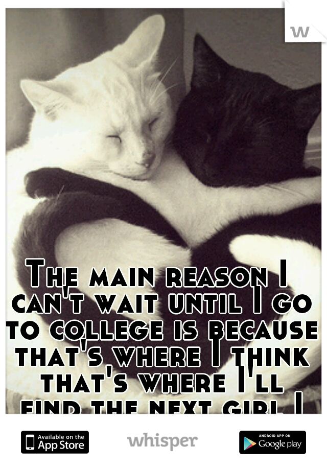 The main reason I can't wait until I go to college is because that's where I think that's where I'll find the next girl I fall in love with.