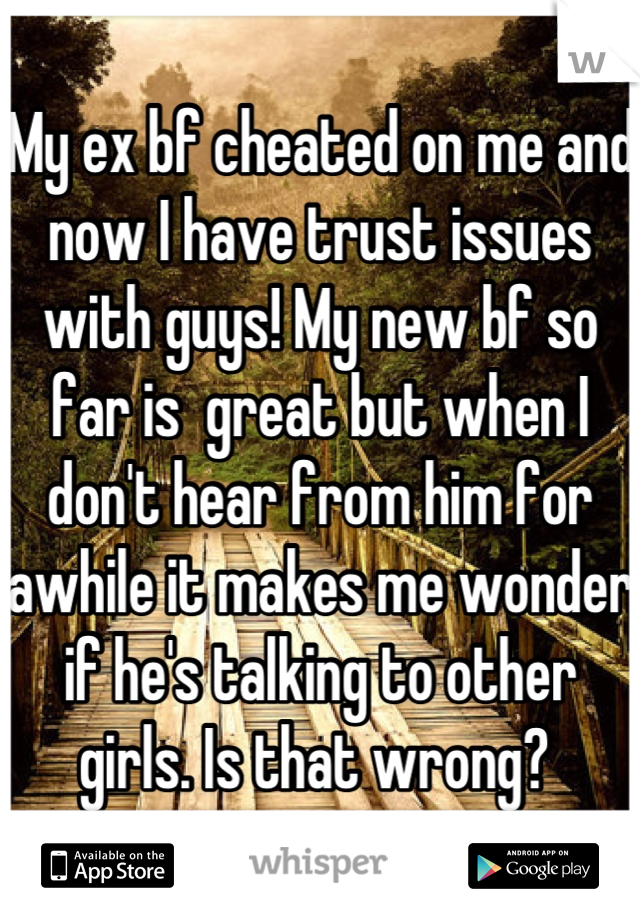 My ex bf cheated on me and now I have trust issues with guys! My new bf so far is  great but when I don't hear from him for awhile it makes me wonder if he's talking to other girls. Is that wrong? 