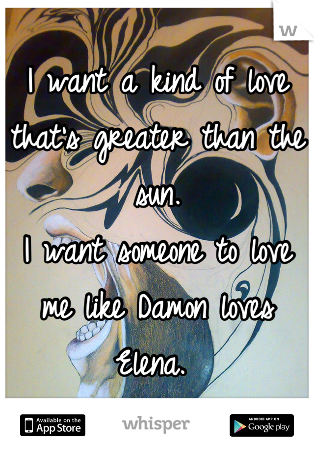 I want a kind of love that's greater than the sun. 
I want someone to love me like Damon loves Elena. 