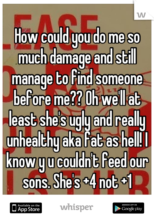 How could you do me so much damage and still manage to find someone before me?? Oh we'll at least she's ugly and really unhealthy aka fat as hell! I know y u couldn't feed our sons. She's +4 not +1