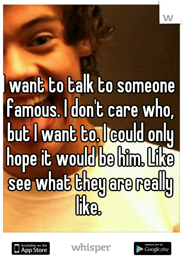 I want to talk to someone famous. I don't care who, but I want to. I could only hope it would be him. Like see what they are really like. 