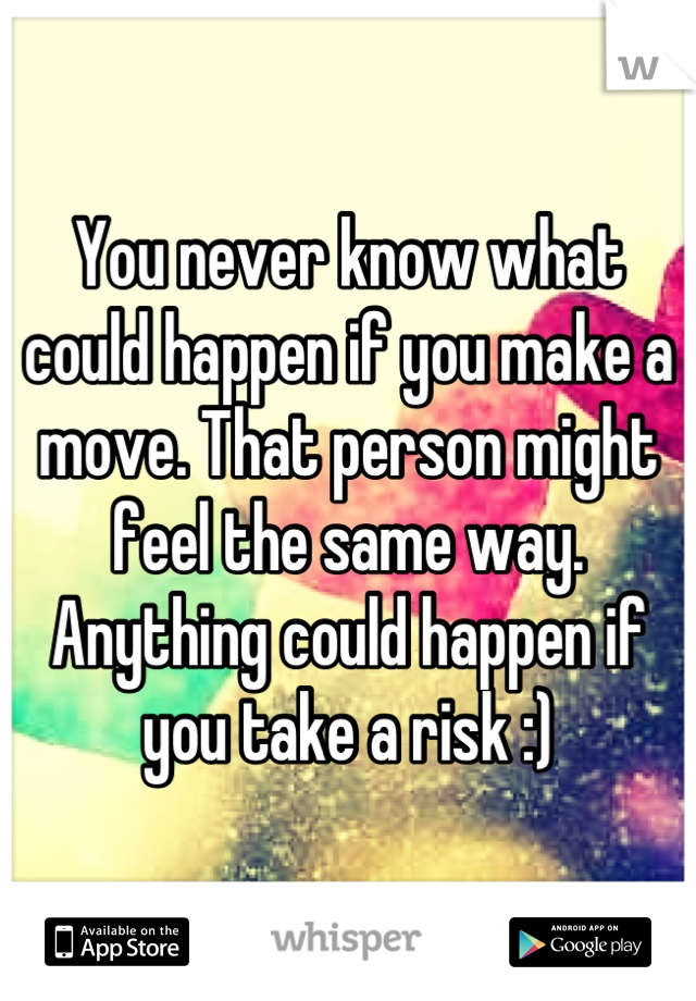 You never know what could happen if you make a move. That person might feel the same way. Anything could happen if you take a risk :)