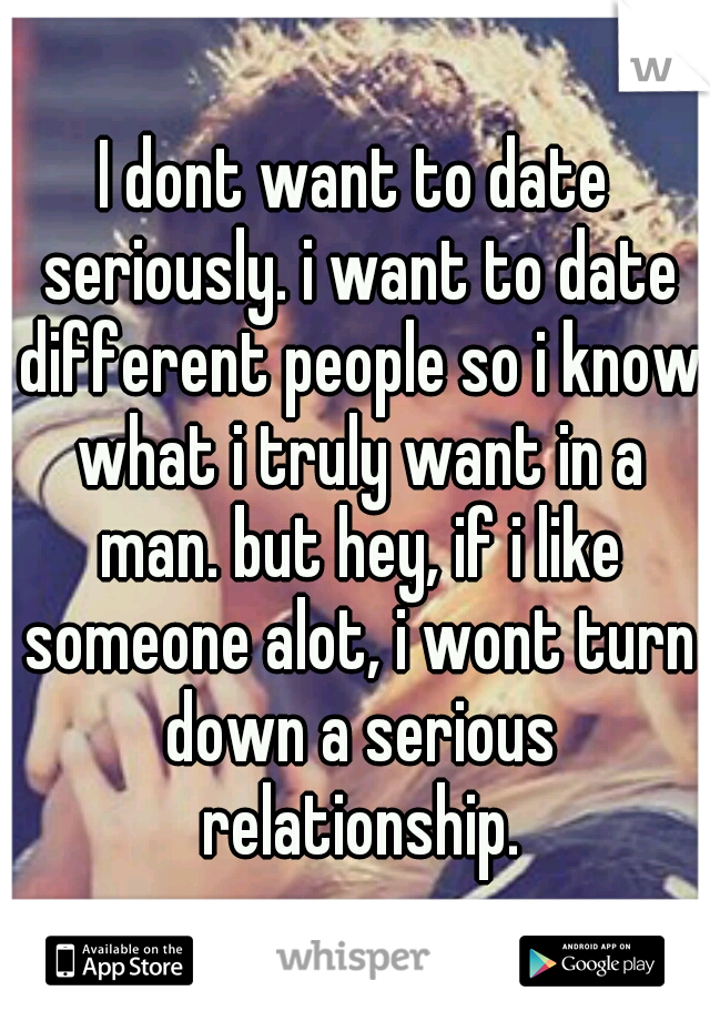 I dont want to date seriously. i want to date different people so i know what i truly want in a man. but hey, if i like someone alot, i wont turn down a serious relationship.