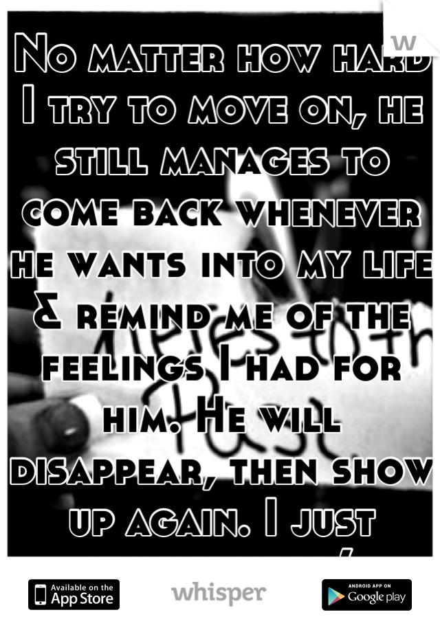 No matter how hard I try to move on, he still manages to come back whenever he wants into my life & remind me of the feelings I had for him. He will disappear, then show up again. I just healed too:,(