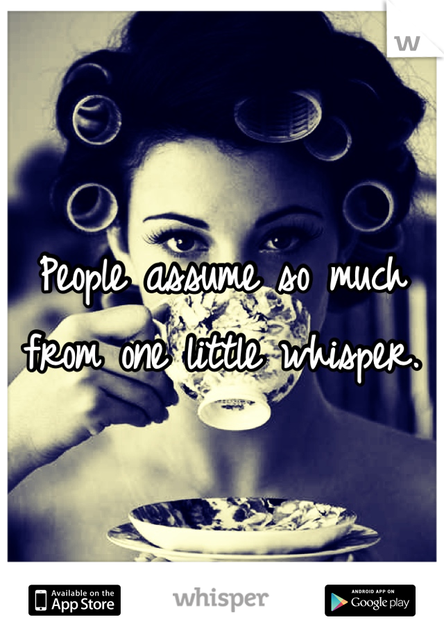 People assume so much from one little whisper.