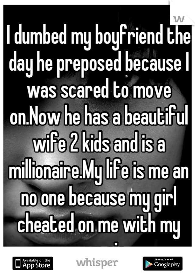 I dumbed my boyfriend the day he preposed because I was scared to move on.Now he has a beautiful wife 2 kids and is a millionaire.My life is me an no one because my girl cheated on me with my own sis
 