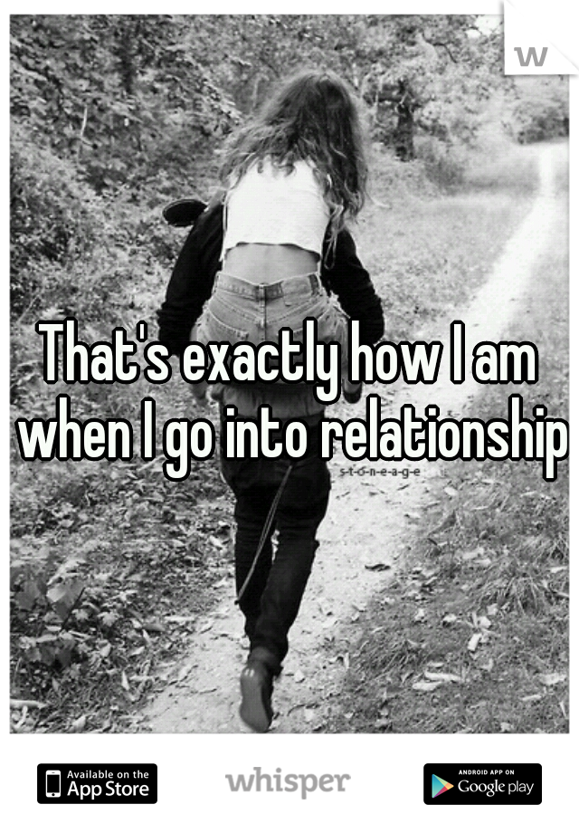 That's exactly how I am when I go into relationships