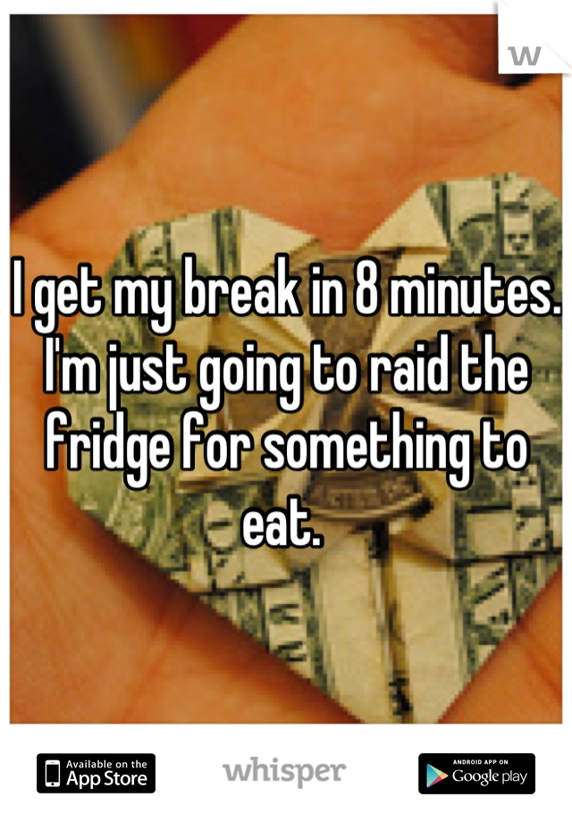 I get my break in 8 minutes. I'm just going to raid the fridge for something to eat. 