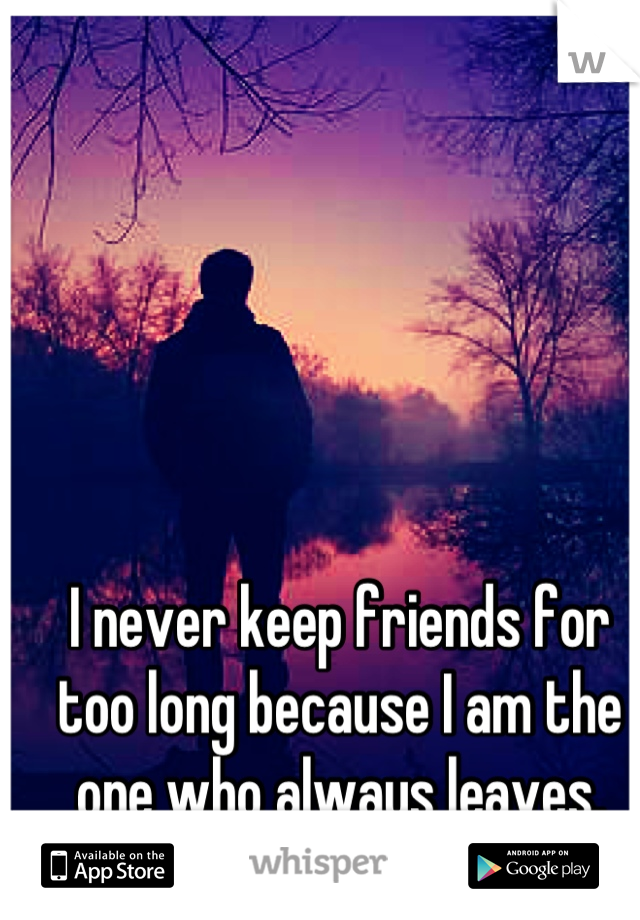 I never keep friends for too long because I am the one who always leaves.