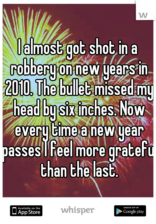 I almost got shot in a robbery on new years in 2010. The bullet missed my head by six inches. Now every time a new year passes I feel more grateful than the last.