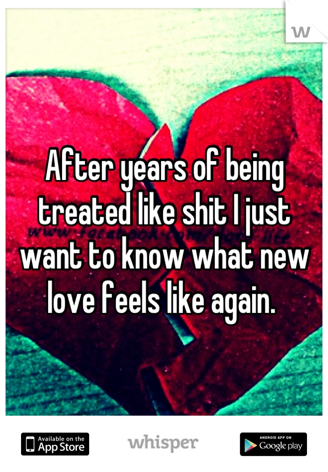 After years of being treated like shit I just want to know what new love feels like again. 