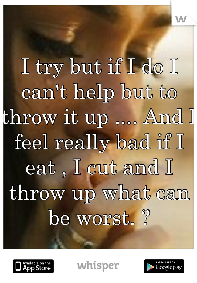 I try but if I do I can't help but to throw it up .... And I feel really bad if I eat , I cut and I throw up what can be worst. ?