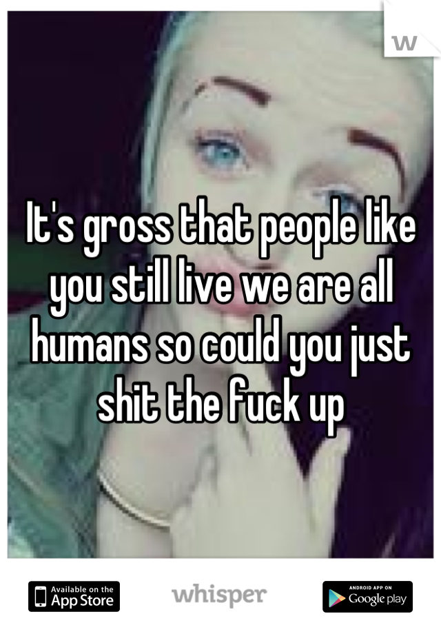 It's gross that people like you still live we are all humans so could you just shit the fuck up