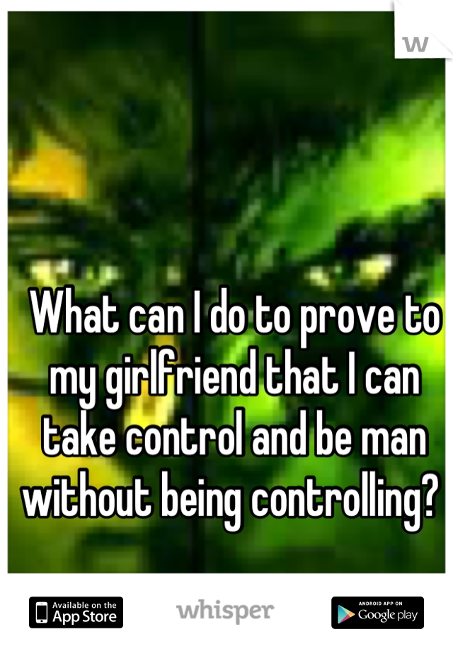 What can I do to prove to my girlfriend that I can take control and be man without being controlling? 