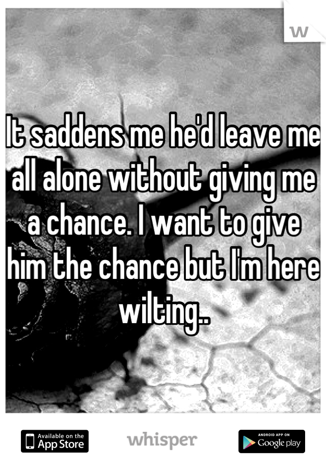 It saddens me he'd leave me all alone without giving me a chance. I want to give him the chance but I'm here wilting..