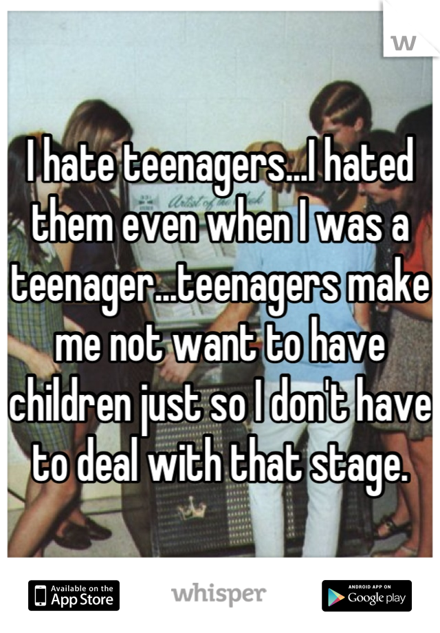 I hate teenagers...I hated them even when I was a teenager...teenagers make me not want to have children just so I don't have to deal with that stage.