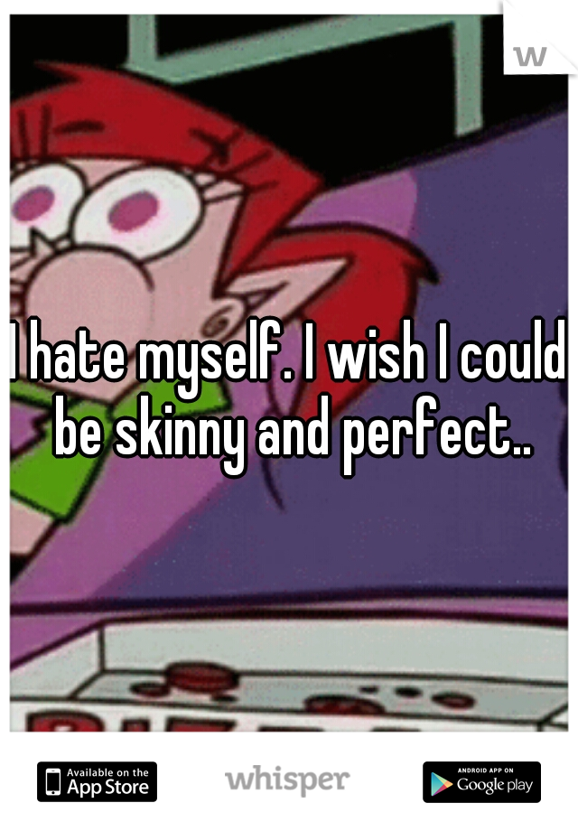 I hate myself. I wish I could be skinny and perfect..