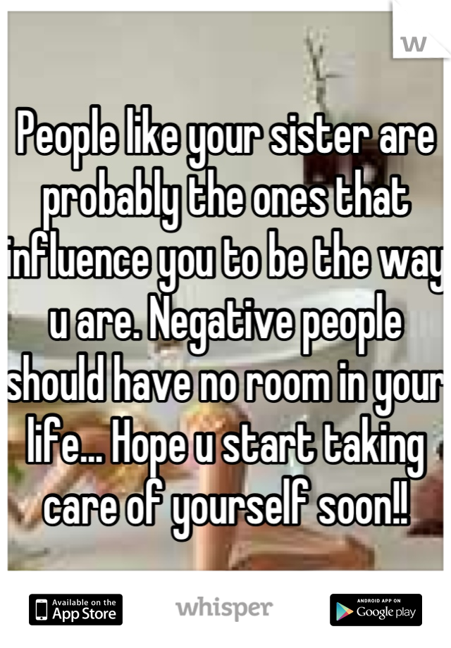 People like your sister are probably the ones that influence you to be the way u are. Negative people should have no room in your life... Hope u start taking care of yourself soon!!