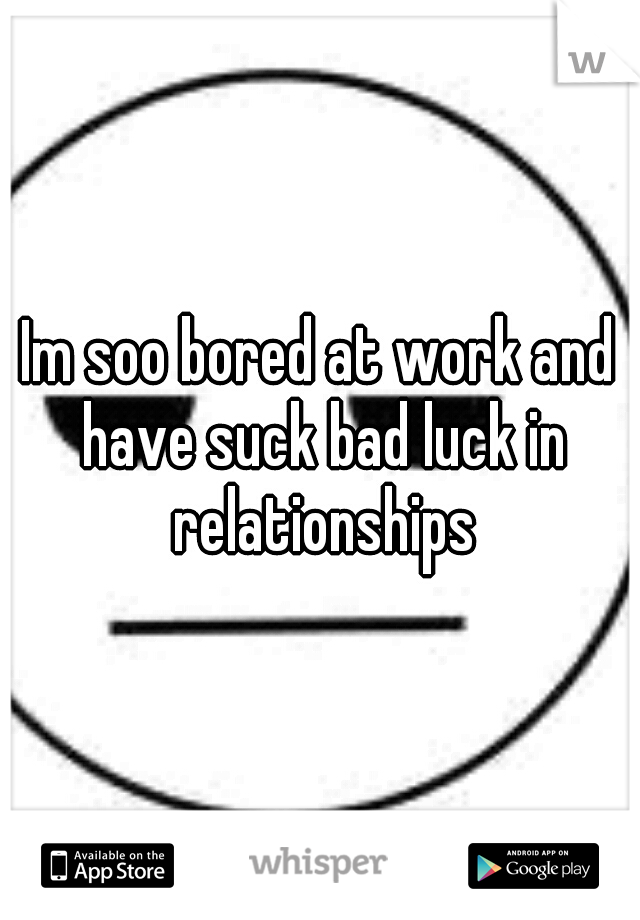 Im soo bored at work and have suck bad luck in relationships